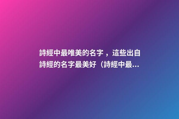 詩經中最唯美的名字，這些出自詩經的名字最美好（詩經中最唯美的名字,這些出自詩經的名字最美好的詩句）
